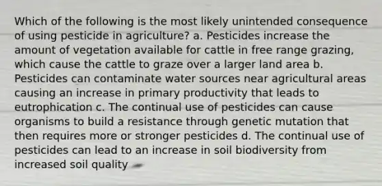 Which of the following is the most likely unintended consequence of using pesticide in agriculture? a. Pesticides increase the amount of vegetation available for cattle in free range grazing, which cause the cattle to graze over a larger land area b. Pesticides can contaminate water sources near agricultural areas causing an increase in primary productivity that leads to eutrophication c. The continual use of pesticides can cause organisms to build a resistance through genetic mutation that then requires more or stronger pesticides d. The continual use of pesticides can lead to an increase in soil biodiversity from increased soil quality