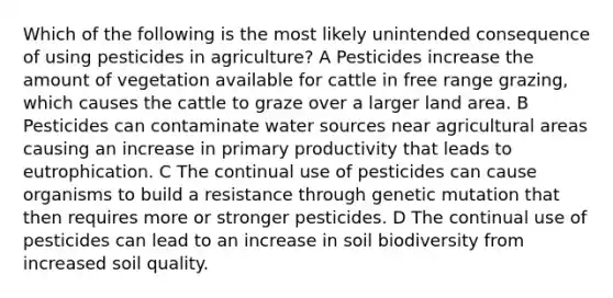 Which of the following is the most likely unintended consequence of using pesticides in agriculture? A Pesticides increase the amount of vegetation available for cattle in free range grazing, which causes the cattle to graze over a larger land area. B Pesticides can contaminate water sources near agricultural areas causing an increase in primary productivity that leads to eutrophication. C The continual use of pesticides can cause organisms to build a resistance through genetic mutation that then requires more or stronger pesticides. D The continual use of pesticides can lead to an increase in soil biodiversity from increased soil quality.