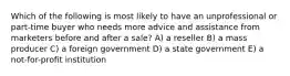 Which of the following is most likely to have an unprofessional or part-time buyer who needs more advice and assistance from marketers before and after a sale? A) a reseller B) a mass producer C) a foreign government D) a state government E) a not-for-profit institution