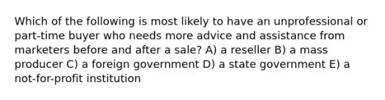 Which of the following is most likely to have an unprofessional or part-time buyer who needs more advice and assistance from marketers before and after a sale? A) a reseller B) a mass producer C) a foreign government D) a state government E) a not-for-profit institution