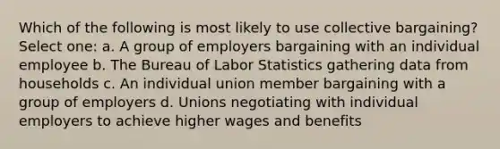 Which of the following is most likely to use collective bargaining? Select one: a. A group of employers bargaining with an individual employee b. The Bureau of Labor Statistics gathering data from households c. An individual union member bargaining with a group of employers d. Unions negotiating with individual employers to achieve higher wages and benefits