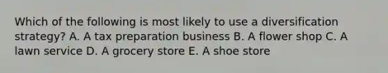 Which of the following is most likely to use a diversification strategy? A. A tax preparation business B. A flower shop C. A lawn service D. A grocery store E. A shoe store