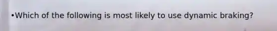 •Which of the following is most likely to use dynamic braking?