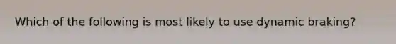 Which of the following is most likely to use dynamic braking?