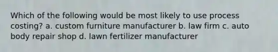 Which of the following would be most likely to use process costing? a. custom furniture manufacturer b. law firm c. auto body repair shop d. lawn fertilizer manufacturer