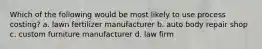 Which of the following would be most likely to use process costing? a. lawn fertilizer manufacturer b. auto body repair shop c. custom furniture manufacturer d. law firm