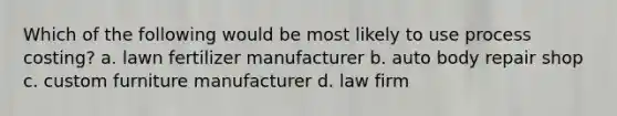 Which of the following would be most likely to use process costing? a. lawn fertilizer manufacturer b. auto body repair shop c. custom furniture manufacturer d. law firm