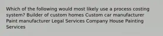 Which of the following would most likely use a process costing system? Builder of custom homes Custom car manufacturer Paint manufacturer Legal Services Company House Painting Services