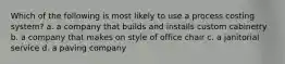 Which of the following is most likely to use a process costing system? a. a company that builds and installs custom cabinetry b. a company that makes on style of office chair c. a janitorial service d. a paving company