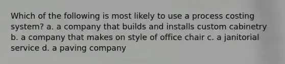 Which of the following is most likely to use a process costing system? a. a company that builds and installs custom cabinetry b. a company that makes on style of office chair c. a janitorial service d. a paving company