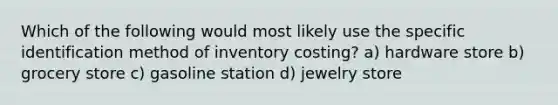 Which of the following would most likely use the specific identification method of inventory costing? a) hardware store b) grocery store c) gasoline station d) jewelry store