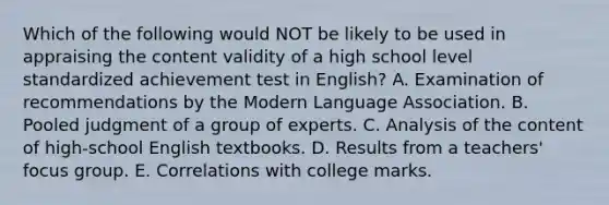 Which of the following would NOT be likely to be used in appraising the content validity of a high school level standardized achievement test in English? A. Examination of recommendations by the Modern Language Association. B. Pooled judgment of a group of experts. C. Analysis of the content of high-school English textbooks. D. Results from a teachers' focus group. E. Correlations with college marks.