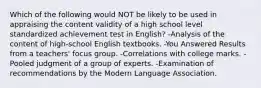 Which of the following would NOT be likely to be used in appraising the content validity of a high school level standardized achievement test in English? -Analysis of the content of high-school English textbooks. -You Answered Results from a teachers' focus group. -Correlations with college marks. -Pooled judgment of a group of experts. -Examination of recommendations by the Modern Language Association.