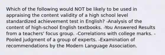 Which of the following would NOT be likely to be used in appraising the content validity of a high school level standardized achievement test in English? -Analysis of the content of high-school English textbooks. -You Answered Results from a teachers' focus group. -Correlations with college marks. -Pooled judgment of a group of experts. -Examination of recommendations by the Modern Language Association.