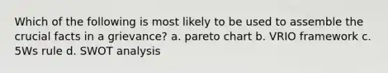 Which of the following is most likely to be used to assemble the crucial facts in a grievance? a. pareto chart b. VRIO framework c. 5Ws rule d. SWOT analysis