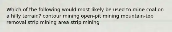 Which of the following would most likely be used to mine coal on a hilly terrain? contour mining open-pit mining mountain-top removal strip mining area strip mining