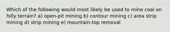 Which of the following would most likely be used to mine coal on hilly terrain? a) open-pit mining b) contour mining c) area strip mining d) strip mining e) mountain-top removal