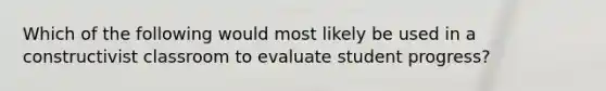 Which of the following would most likely be used in a constructivist classroom to evaluate student progress?