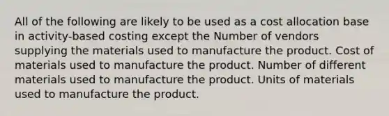 All of the following are likely to be used as a cost allocation base in activity-based costing except the Number of vendors supplying the materials used to manufacture the product. Cost of materials used to manufacture the product. Number of different materials used to manufacture the product. Units of materials used to manufacture the product.