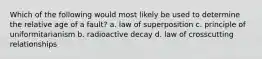 Which of the following would most likely be used to determine the relative age of a fault? a. law of superposition c. principle of uniformitarianism b. radioactive decay d. law of crosscutting relationships