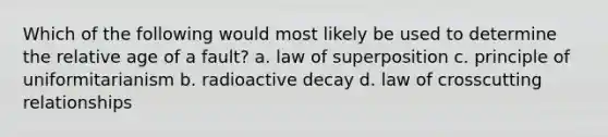 Which of the following would most likely be used to determine the relative age of a fault? a. law of superposition c. principle of uniformitarianism b. radioactive decay d. law of crosscutting relationships