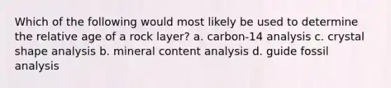 Which of the following would most likely be used to determine the relative age of a rock layer? a. carbon-14 analysis c. crystal shape analysis b. mineral content analysis d. guide fossil analysis