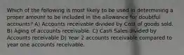 Which of the following is most likely to be used in determining a proper amount to be included in the allowance for doubtful accounts? A) Accounts receivable divided by Cost of goods sold. B) Aging of accounts receivable. C) Cash Sales divided by Accounts receivable D) Year 2 accounts receivable compared to year one accounts receivable.