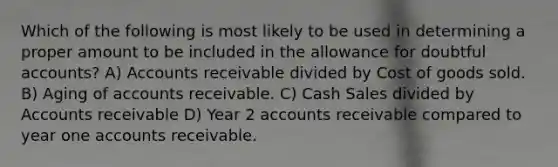 Which of the following is most likely to be used in determining a proper amount to be included in the allowance for doubtful accounts? A) Accounts receivable divided by Cost of goods sold. B) Aging of accounts receivable. C) Cash Sales divided by Accounts receivable D) Year 2 accounts receivable compared to year one accounts receivable.