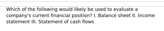 Which of the following would likely be used to evaluate a company's current financial position? I. Balance sheet II. Income statement III. Statement of cash flows