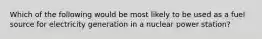 Which of the following would be most likely to be used as a fuel source for electricity generation in a nuclear power station?