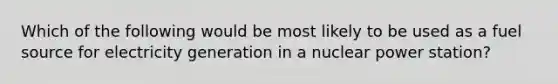 Which of the following would be most likely to be used as a fuel source for electricity generation in a nuclear power station?