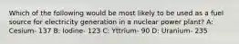 Which of the following would be most likely to be used as a fuel source for electricity generation in a nuclear power plant? A: Cesium- 137 B: Iodine- 123 C: Yttrium- 90 D: Uranium- 235