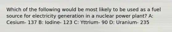 Which of the following would be most likely to be used as a fuel source for electricity generation in a nuclear power plant? A: Cesium- 137 B: Iodine- 123 C: Yttrium- 90 D: Uranium- 235