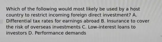 Which of the following would most likely be used by a host country to restrict incoming foreign direct investment? A. Differential tax rates for earnings abroad B. Insurance to cover the risk of overseas investments C. Low-interest loans to investors D. Performance demands