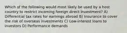 Which of the following would most likely be used by a host country to restrict incoming foreign direct investment? A) Differential tax rates for earnings abroad B) Insurance to cover the risk of overseas investments C) Low-interest loans to investors D) Performance demands