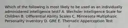 Which of the following is most likely to be used as an individually administered intelligence test? A. Wechsler Intelligence Scale for Children B. Differential Ability Scales C. Minnesota Multiphasic Personality Inventory D. GRE E. Thematic Apperception Test