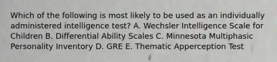 Which of the following is most likely to be used as an individually administered intelligence test? A. Wechsler Intelligence Scale for Children B. Differential Ability Scales C. Minnesota Multiphasic Personality Inventory D. GRE E. Thematic Apperception Test