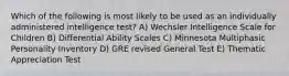 Which of the following is most likely to be used as an individually administered intelligence test? A) Wechsler Intelligence Scale for Children B) Differential Ability Scales C) Minnesota Multiphasic Personality Inventory D) GRE revised General Test E) Thematic Appreciation Test