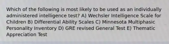 Which of the following is most likely to be used as an individually administered intelligence test? A) Wechsler Intelligence Scale for Children B) Differential Ability Scales C) Minnesota Multiphasic Personality Inventory D) GRE revised General Test E) Thematic Appreciation Test