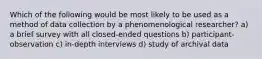 Which of the following would be most likely to be used as a method of data collection by a phenomenological researcher? a) a brief survey with all closed-ended questions b) participant-observation c) in-depth interviews d) study of archival data