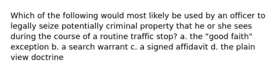 Which of the following would most likely be used by an officer to legally seize potentially criminal property that he or she sees during the course of a routine traffic stop? a. the "good faith" exception b. a search warrant c. a signed affidavit d. the plain view doctrine