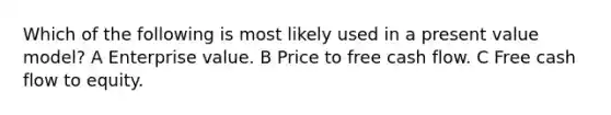 Which of the following is most likely used in a present value model? A Enterprise value. B Price to free cash flow. C Free cash flow to equity.