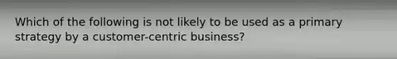 Which of the following is not likely to be used as a primary strategy by a customer-centric business?