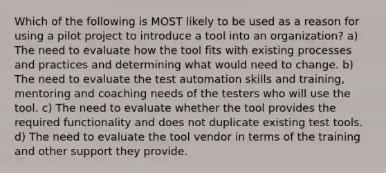 Which of the following is MOST likely to be used as a reason for using a pilot project to introduce a tool into an organization? a) The need to evaluate how the tool fits with existing processes and practices and determining what would need to change. b) The need to evaluate the test automation skills and training, mentoring and coaching needs of the testers who will use the tool. c) The need to evaluate whether the tool provides the required functionality and does not duplicate existing test tools. d) The need to evaluate the tool vendor in terms of the training and other support they provide.