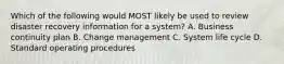 Which of the following would MOST likely be used to review disaster recovery information for a system? A. Business continuity plan B. Change management C. System life cycle D. Standard operating procedures