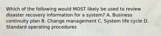 Which of the following would MOST likely be used to review disaster recovery information for a system? A. Business continuity plan B. Change management C. System life cycle D. Standard operating procedures