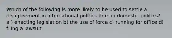 Which of the following is more likely to be used to settle a disagreement in international politics than in <a href='https://www.questionai.com/knowledge/kK1ay3mkeJ-domestic-politics' class='anchor-knowledge'>domestic politics</a>? a.) enacting legislation b) the use of force c) running for office d) filing a lawsuit