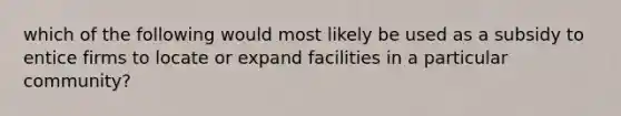 which of the following would most likely be used as a subsidy to entice firms to locate or expand facilities in a particular community?