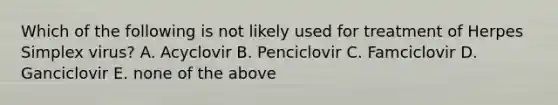 Which of the following is not likely used for treatment of Herpes Simplex virus? A. Acyclovir B. Penciclovir C. Famciclovir D. Ganciclovir E. none of the above