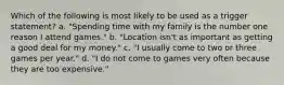 Which of the following is most likely to be used as a trigger statement? a. "Spending time with my family is the number one reason I attend games." b. "Location isn't as important as getting a good deal for my money." c. "I usually come to two or three games per year." d. "I do not come to games very often because they are too expensive."